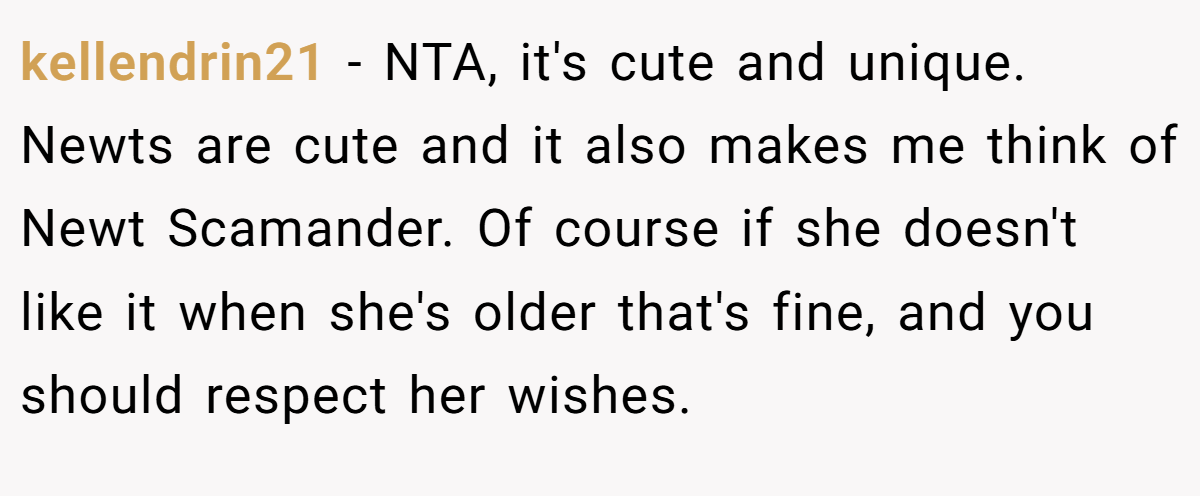 kellendrin21 − NTA, it's cute and unique. Newts are cute and it also makes me think of Newt Scamander. Of course if she doesn't like it when she's older that's fine, and you should respect her wishes.