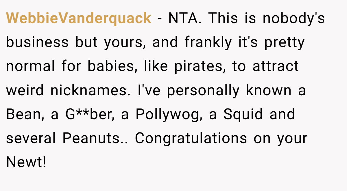 WebbieVanderquack − NTA. This is nobody's business but yours, and frankly it's pretty normal for babies, like pirates, to attract weird nicknames. I've personally known a Bean, a G**ber, a Pollywog, a Squid and several Peanuts.. Congratulations on your Newt!