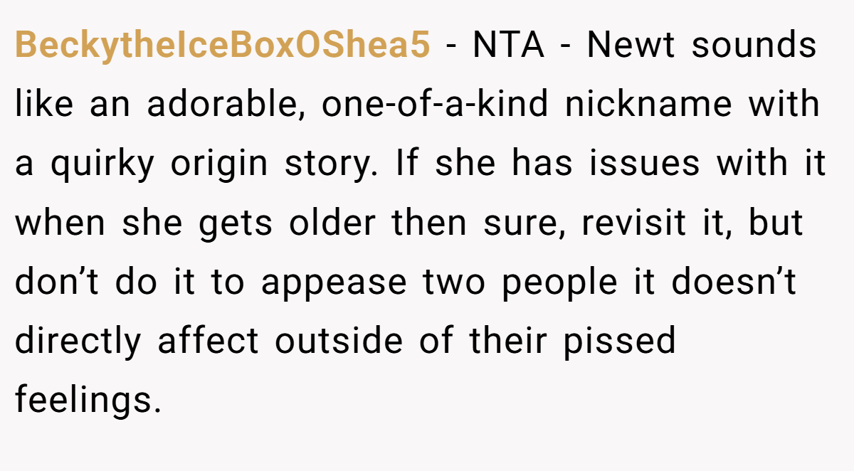 BeckytheIceBoxOShea5 − NTA - Newt sounds like an adorable, one-of-a-kind nickname with a quirky origin story. If she has issues with it when she gets older then sure, revisit it, but don’t do it to appease two people it doesn’t directly affect outside of their pissed feelings.