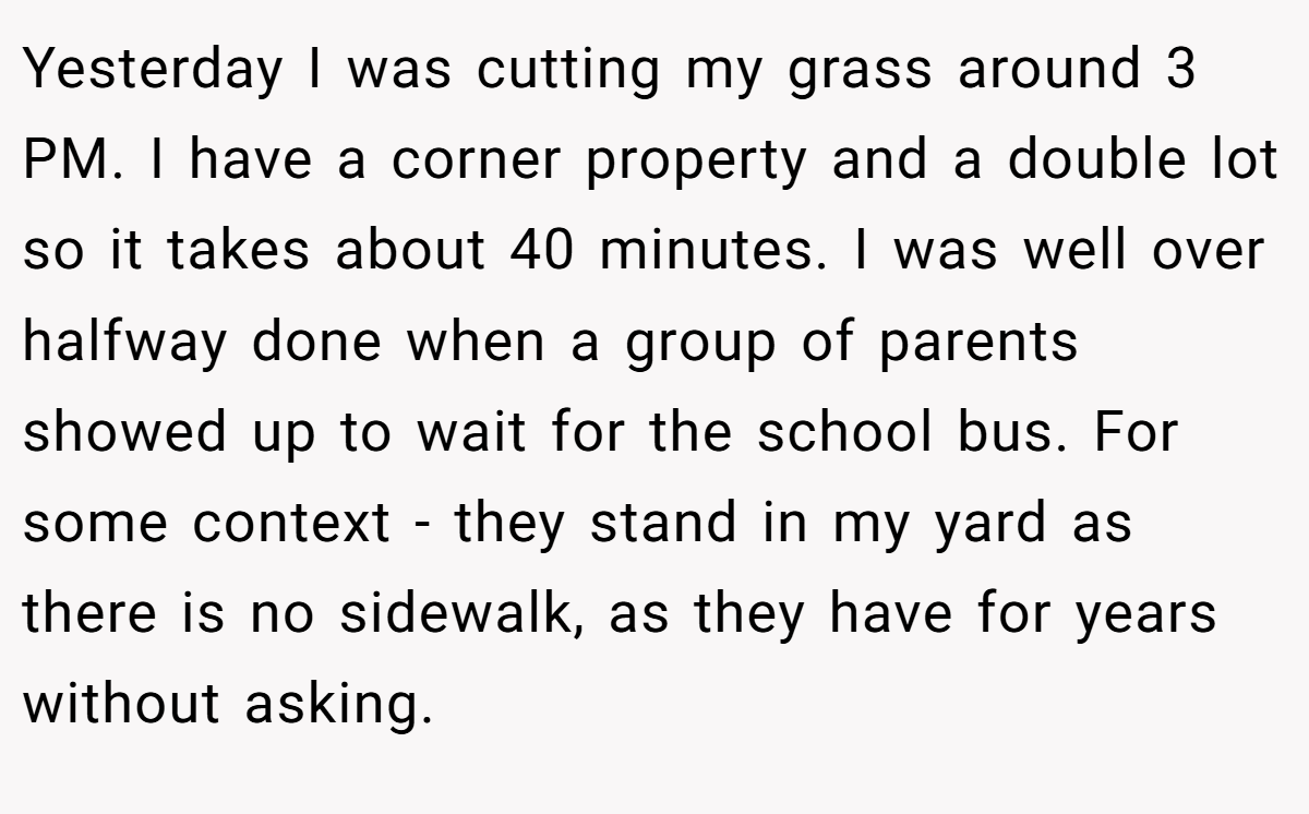 Yesterday I was cutting my grass around 3 PM. I have a corner property and a double lot so it takes about 40 minutes. I was well over halfway done when a group of parents showed up to wait for the school bus. For some context - they stand in my yard as there is no sidewalk, as they have for years without asking.