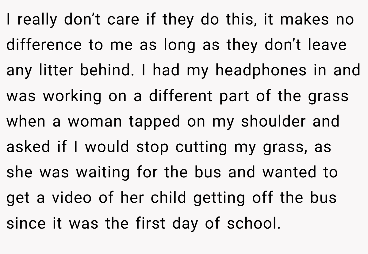 I really don’t care if they do this, it makes no difference to me as long as they don’t leave any litter behind. I had my headphones in and was working on a different part of the grass when a woman tapped on my shoulder and asked if I would stop cutting my grass, as she was waiting for the bus and wanted to get a video of her child getting off the bus since it was the first day of school.