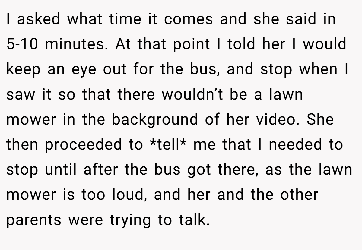 I asked what time it comes and she said in 5-10 minutes. At that point I told her I would keep an eye out for the bus, and stop when I saw it so that there wouldn’t be a lawn mower in the background of her video. She then proceeded to *tell* me that I needed to stop until after the bus got there, as the lawn mower is too loud, and her and the other parents were trying to talk.