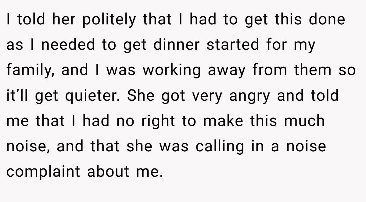 I told her politely that I had to get this done as I needed to get dinner started for my family, and I was working away from them so it’ll get quieter. She got very angry and told me that I had no right to make this much noise, and that she was calling in a noise complaint about me.