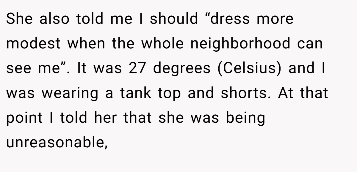 She also told me I should “dress more modest when the whole neighborhood can see me”. It was 27 degrees (Celsius) and I was wearing a tank top and shorts. At that point I told her that she was being unreasonable,