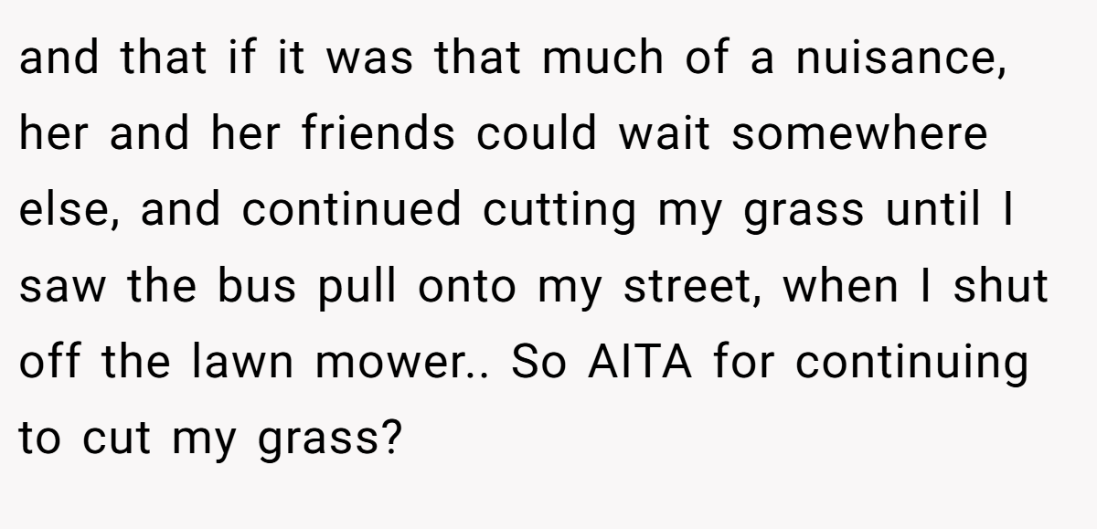 and that if it was that much of a nuisance, her and her friends could wait somewhere else, and continued cutting my grass until I saw the bus pull onto my street, when I shut off the lawn mower.. So AITA for continuing to cut my grass?