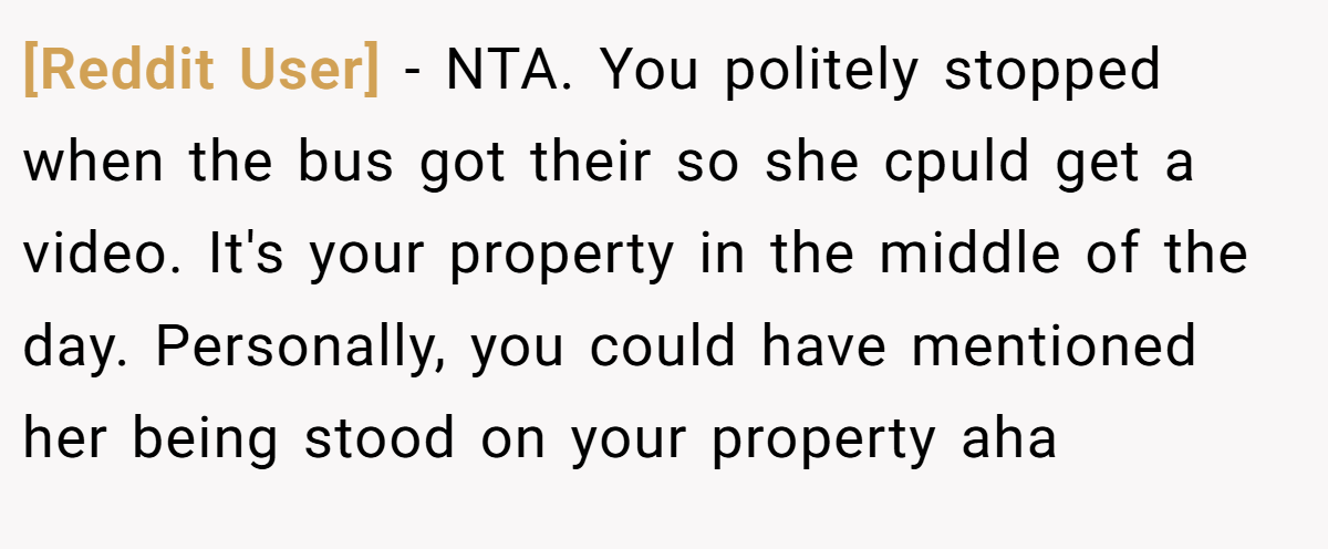 [Reddit User] − NTA. You politely stopped when the bus got their so she cpuld get a video. It's your property in the middle of the day. Personally, you could have mentioned her being stood on your property aha