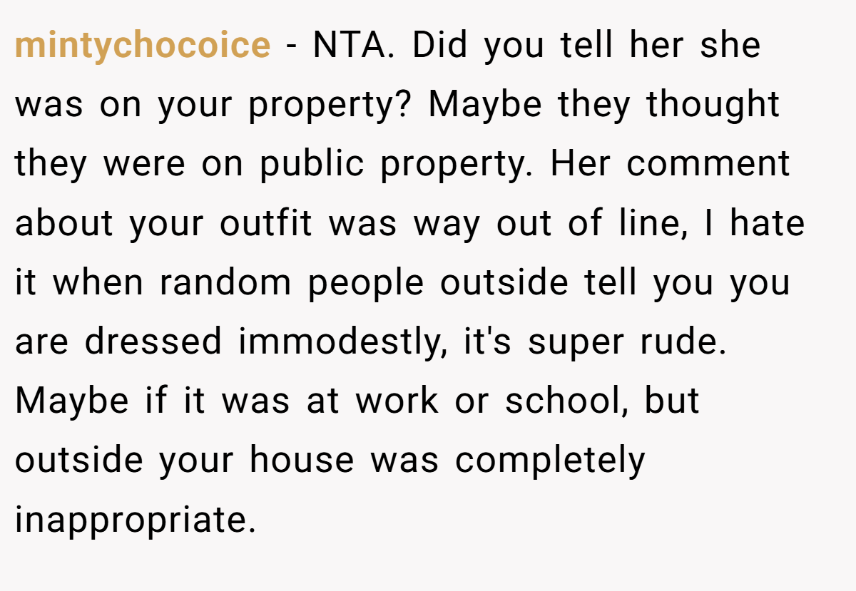 mintychocoice − NTA. Did you tell her she was on your property? Maybe they thought they were on public property. Her comment about your outfit was way out of line, I hate it when random people outside tell you you are dressed immodestly, it's super rude. Maybe if it was at work or school, but outside your house was completely inappropriate.