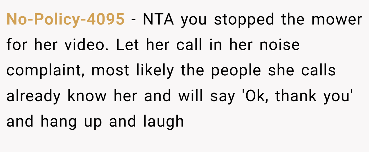 No-Policy-4095 − NTA you stopped the mower for her video. Let her call in her noise complaint, most likely the people she calls already know her and will say 'Ok, thank you' and hang up and laugh