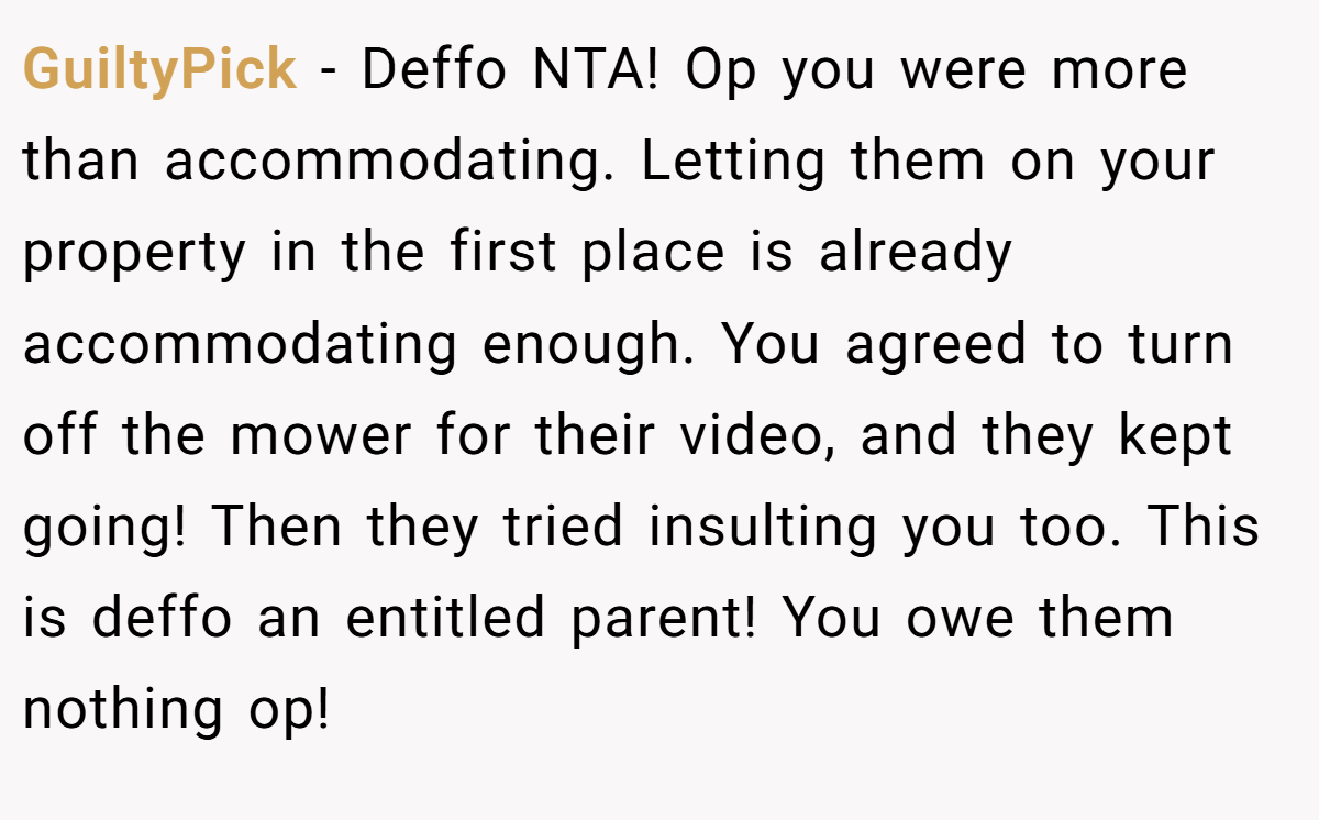 GuiltyPick − Deffo NTA! Op you were more than accommodating. Letting them on your property in the first place is already accommodating enough. You agreed to turn off the mower for their video, and they kept going! Then they tried insulting you too. This is deffo an entitled parent! You owe them nothing op!