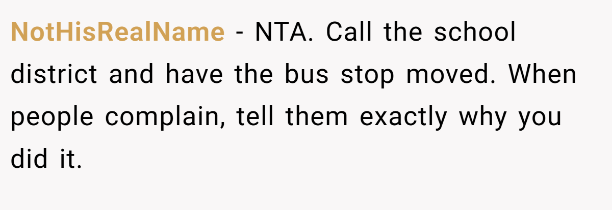 NotHisRealName − NTA. Call the school district and have the bus stop moved. When people complain, tell them exactly why you did it.
