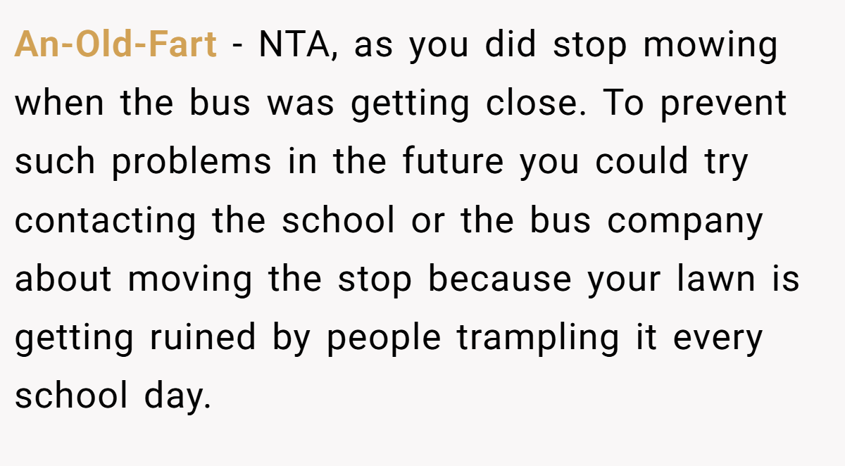 An-Old-Fart − NTA, as you did stop mowing when the bus was getting close. To prevent such problems in the future you could try contacting the school or the bus company about moving the stop because your lawn is getting ruined by people trampling it every school day.