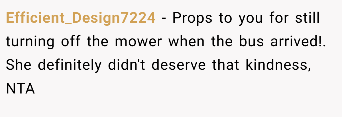 Efficient_Design7224 − Props to you for still turning off the mower when the bus arrived!. She definitely didn't deserve that kindness, NTA
