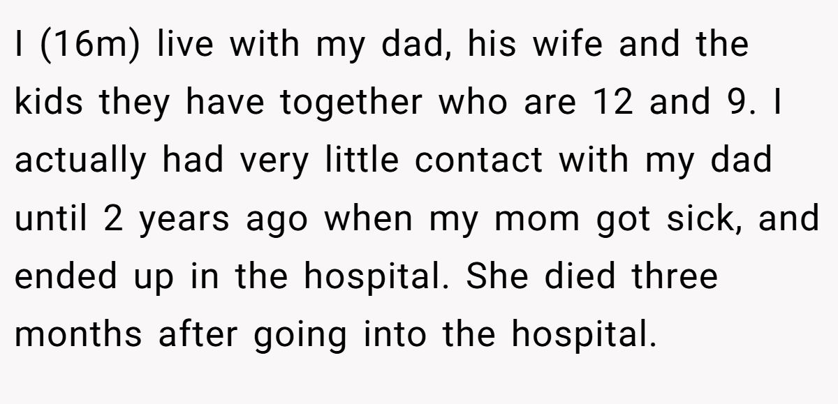 I (16m) live with my dad, his wife and the kids they have together who are 12 and 9. I actually had very little contact with my dad until 2 years ago when my mom got sick, and ended up in the hospital. She died three months after going into the hospital.