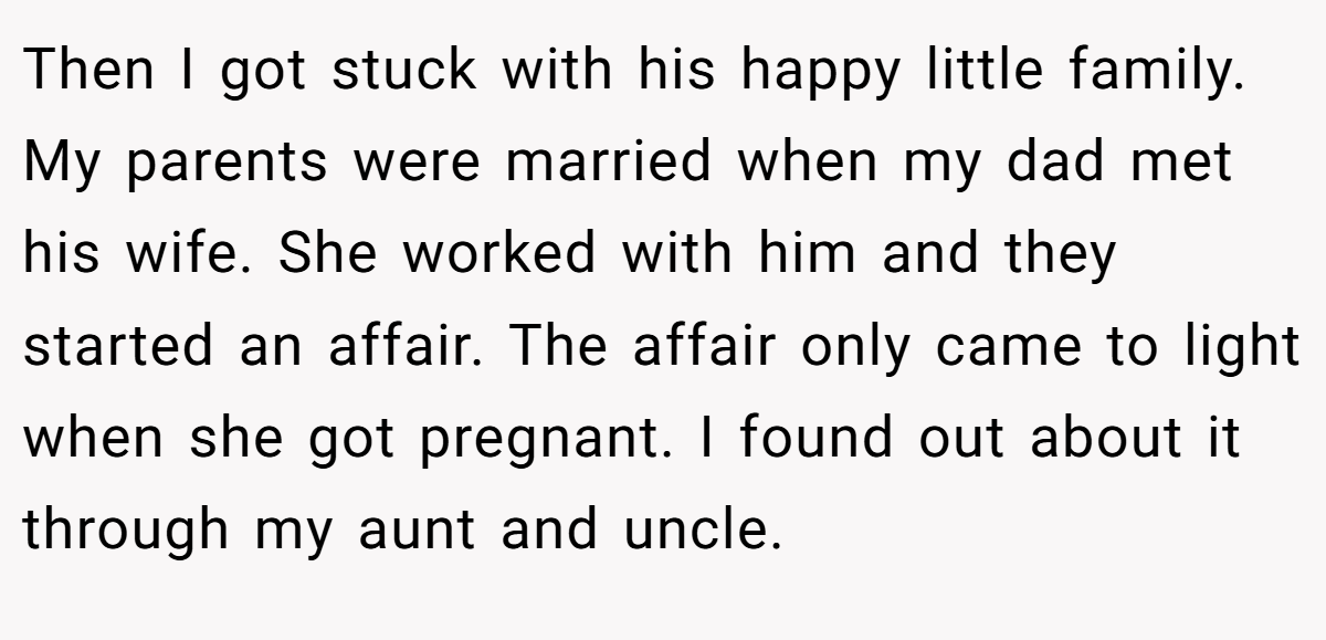 Then I got stuck with his happy little family. My parents were married when my dad met his wife. She worked with him and they started an affair. The affair only came to light when she got pregnant. I found out about it through my aunt and uncle.