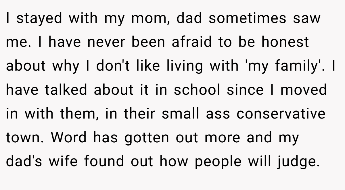 I stayed with my mom, dad sometimes saw me. I have never been afraid to be honest about why I don't like living with 'my family'. I have talked about it in school since I moved in with them, in their small ass conservative town. Word has gotten out more and my dad's wife found out how people will judge.