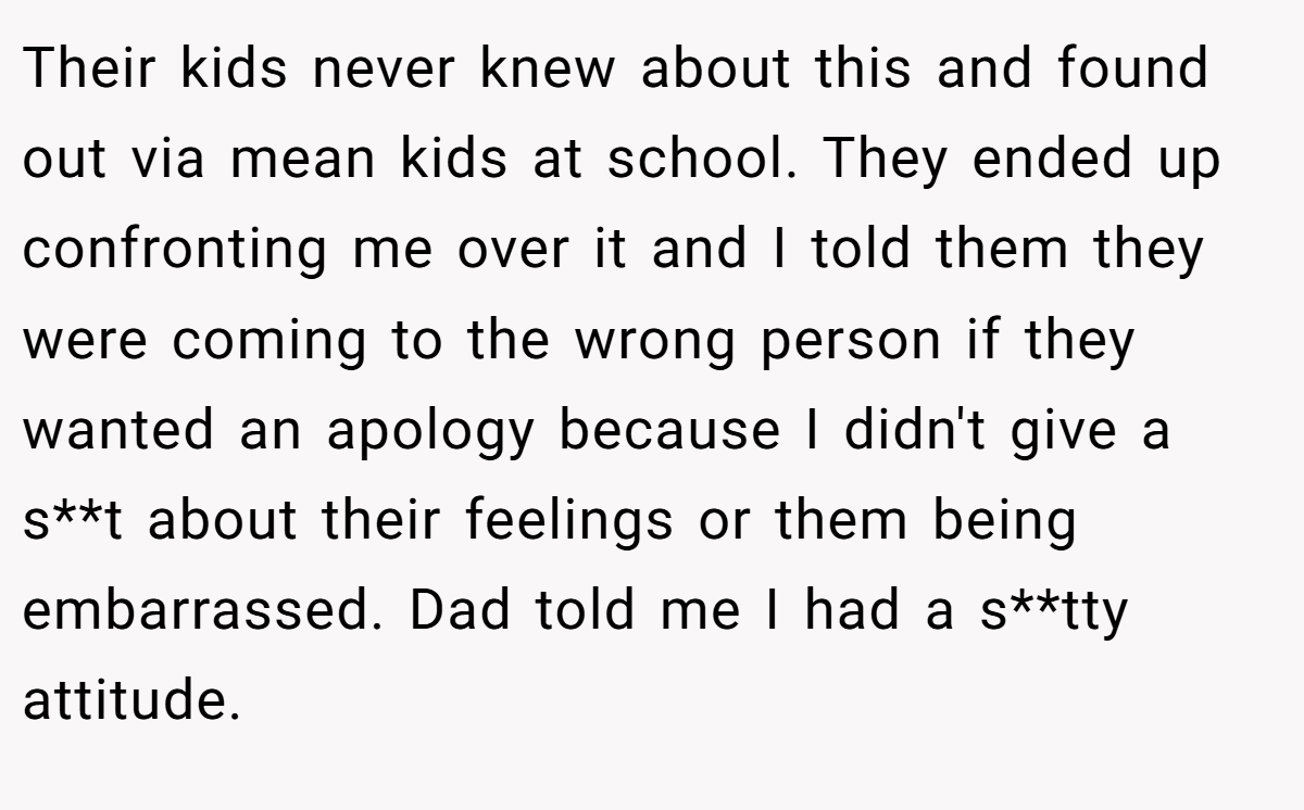 Their kids never knew about this and found out via mean kids at school. They ended up confronting me over it and I told them they were coming to the wrong person if they wanted an apology because I didn't give a s**t about their feelings or them being embarrassed. Dad told me I had a s**tty attitude.