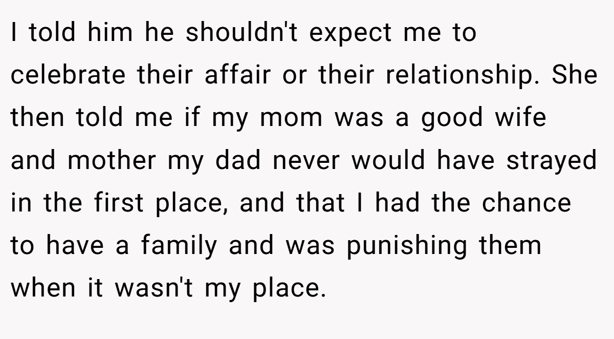 I told him he shouldn't expect me to celebrate their affair or their relationship. She then told me if my mom was a good wife and mother my dad never would have strayed in the first place, and that I had the chance to have a family and was punishing them when it wasn't my place.