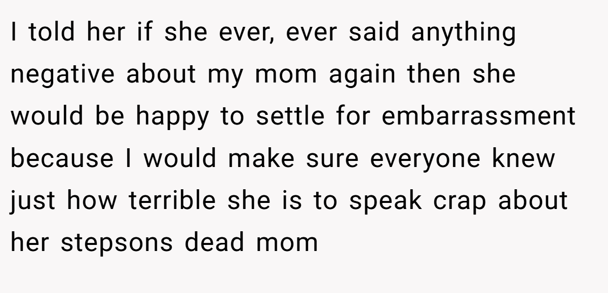 I told her if she ever, ever said anything negative about my mom again then she would be happy to settle for embarrassment because I would make sure everyone knew just how terrible she is to speak crap about her stepsons dead mom