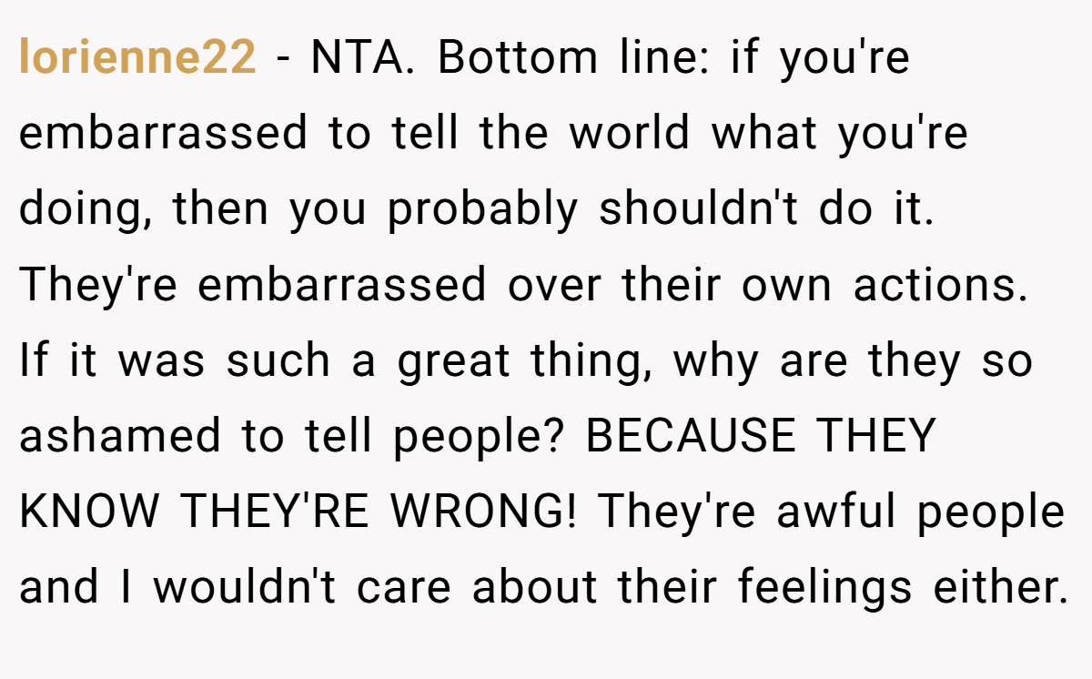 lorienne22 − NTA. Bottom line: if you're embarrassed to tell the world what you're doing, then you probably shouldn't do it. They're embarrassed over their own actions. If it was such a great thing, why are they so ashamed to tell people? BECAUSE THEY KNOW THEY'RE WRONG! They're awful people and I wouldn't care about their feelings either.