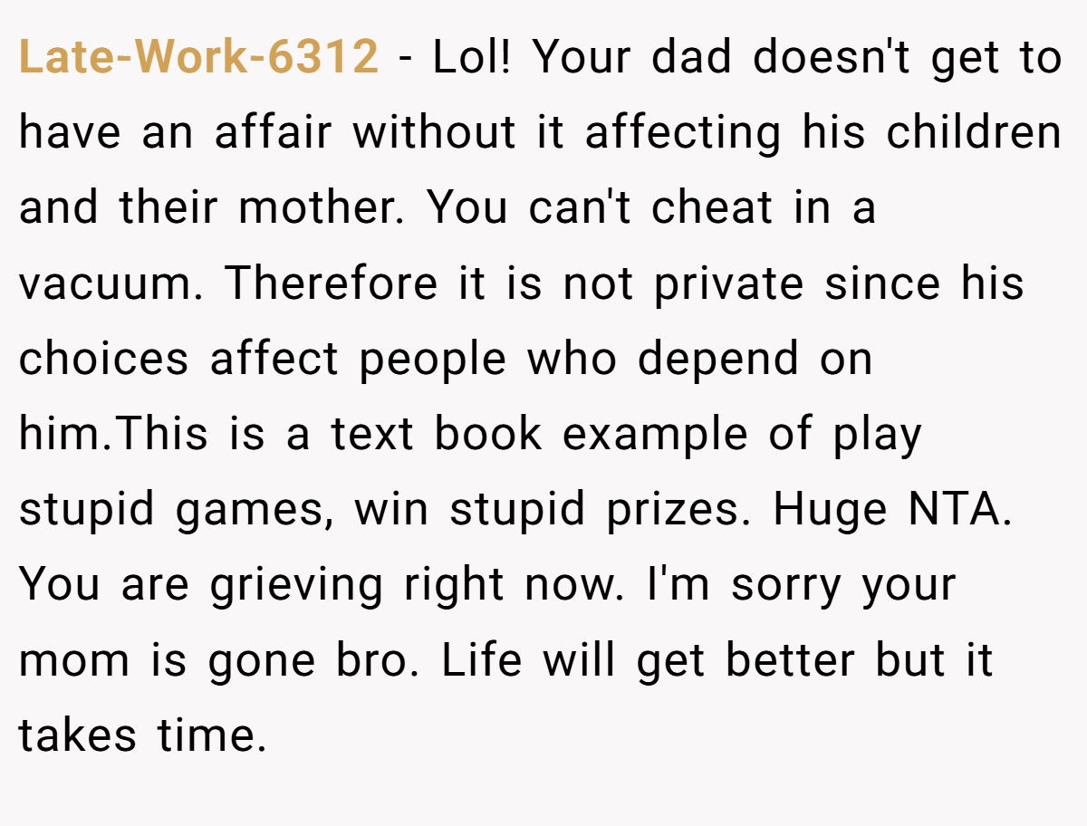 Late-Work-6312 − Lol! Your dad doesn't get to have an affair without it affecting his children and their mother. You can't cheat in a vacuum. Therefore it is not private since his choices affect people who depend on him.This is a text book example of play stupid games, win stupid prizes. Huge NTA. You are grieving right now. I'm sorry your mom is gone bro. Life will get better but it takes time.