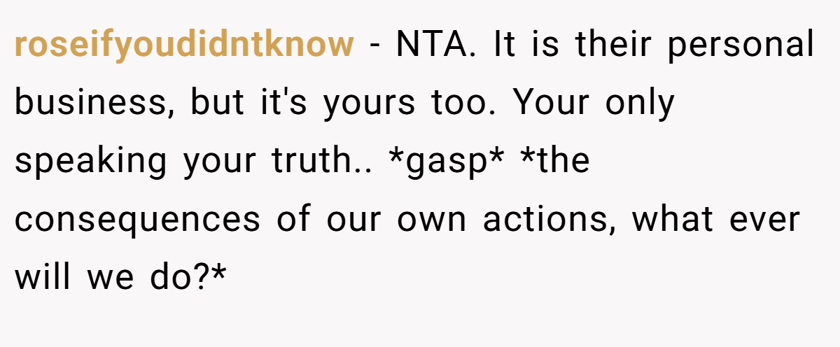 roseifyoudidntknow − NTA. It is their personal business, but it's yours too. Your only speaking your truth.. *gasp* *the consequences of our own actions, what ever will we do?*