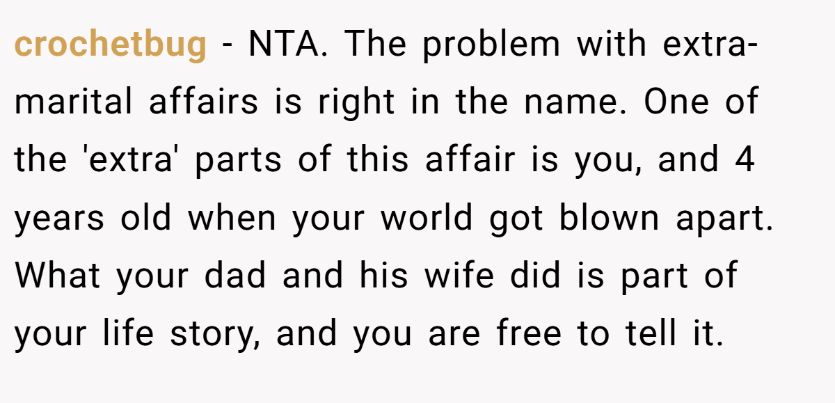 crochetbug − NTA. The problem with extra-marital affairs is right in the name. One of the 'extra' parts of this affair is you, and 4 years old when your world got blown apart. What your dad and his wife did is part of your life story, and you are free to tell it.
