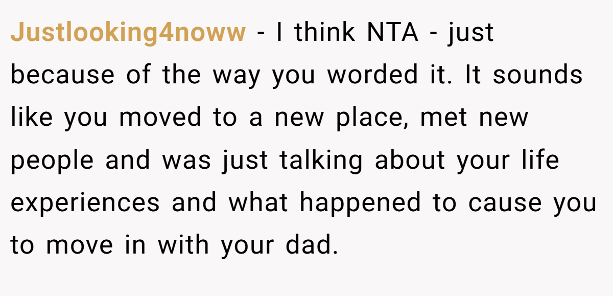 Justlooking4noww − I think NTA - just because of the way you worded it. It sounds like you moved to a new place, met new people and was just talking about your life experiences and what happened to cause you to move in with your dad.