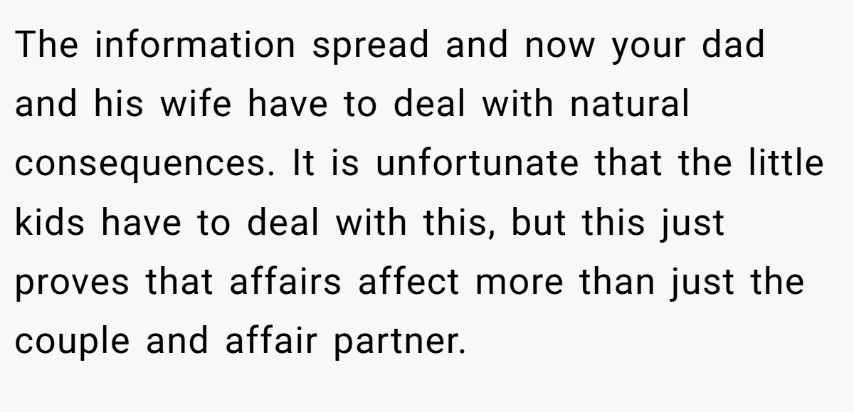 The information spread and now your dad and his wife have to deal with natural consequences. It is unfortunate that the little kids have to deal with this, but this just proves that affairs affect more than just the couple and affair partner.