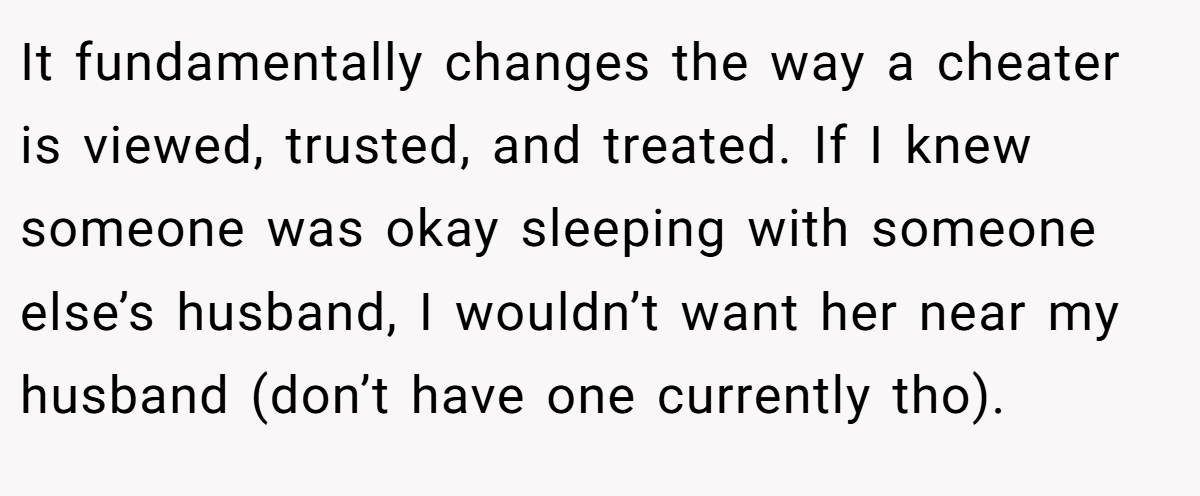 It fundamentally changes the way a cheater is viewed, trusted, and treated. If I knew someone was okay sleeping with someone else’s husband, I wouldn’t want her near my husband (don’t have one currently tho).