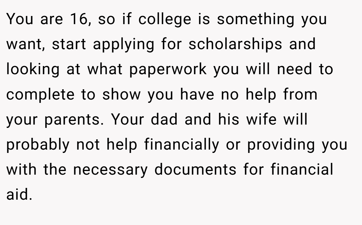 You are 16, so if college is something you want, start applying for scholarships and looking at what paperwork you will need to complete to show you have no help from your parents. Your dad and his wife will probably not help financially or providing you with the necessary documents for financial aid.