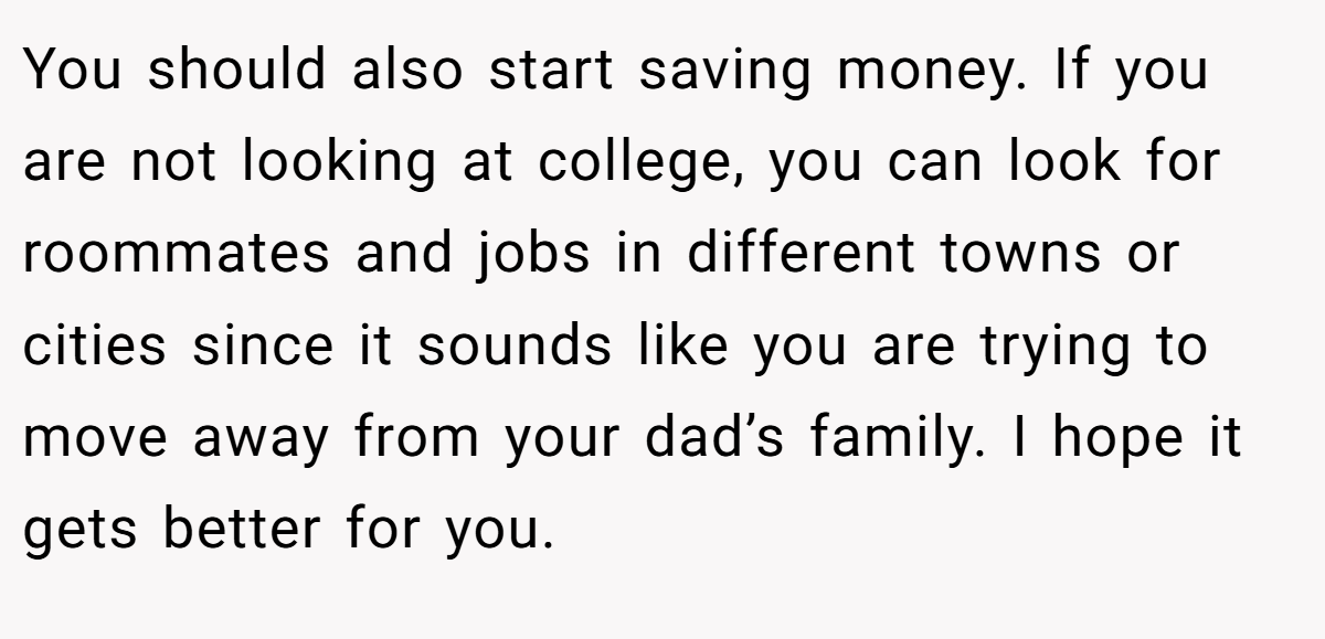 You should also start saving money. If you are not looking at college, you can look for roommates and jobs in different towns or cities since it sounds like you are trying to move away from your dad’s family. I hope it gets better for you.