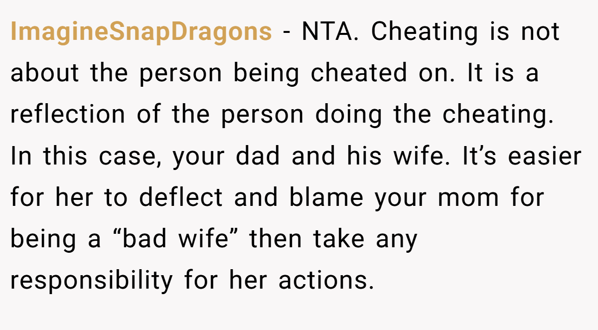 ImagineSnapDragons − NTA. Cheating is not about the person being cheated on. It is a reflection of the person doing the cheating. In this case, your dad and his wife. It’s easier for her to deflect and blame your mom for being a “bad wife” then take any responsibility for her actions.