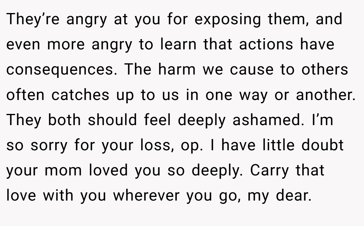 They’re angry at you for exposing them, and even more angry to learn that actions have consequences. The harm we cause to others often catches up to us in one way or another. They both should feel deeply ashamed. I’m so sorry for your loss, op. I have little doubt your mom loved you so deeply. Carry that love with you wherever you go, my dear.