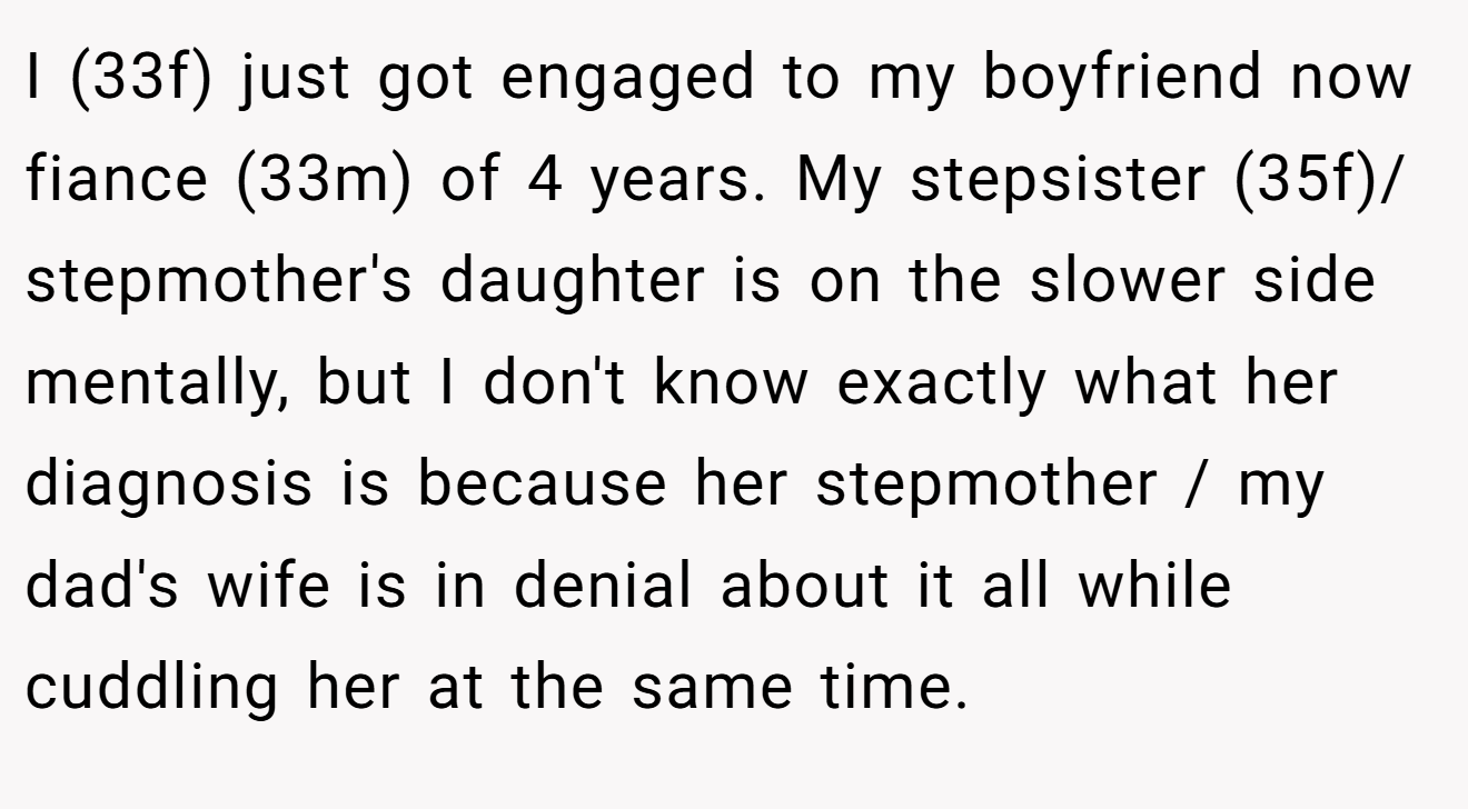 I (33f) just got engaged to my boyfriend now fiance (33m) of 4 years. My stepsister (35f)/ stepmother's daughter is on the slower side mentally, but I don't know exactly what her diagnosis is because her stepmother / my dad's wife is in denial about it all while cuddling her at the same time.