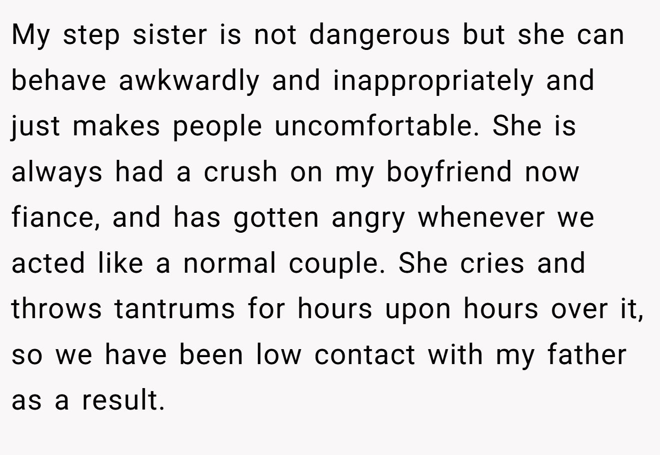 My step sister is not dangerous but she can behave awkwardly and inappropriately and just makes people uncomfortable. She is always had a crush on my boyfriend now fiance, and has gotten angry whenever we acted like a normal couple. She cries and throws tantrums for hours upon hours over it, so we have been low contact with my father as a result.