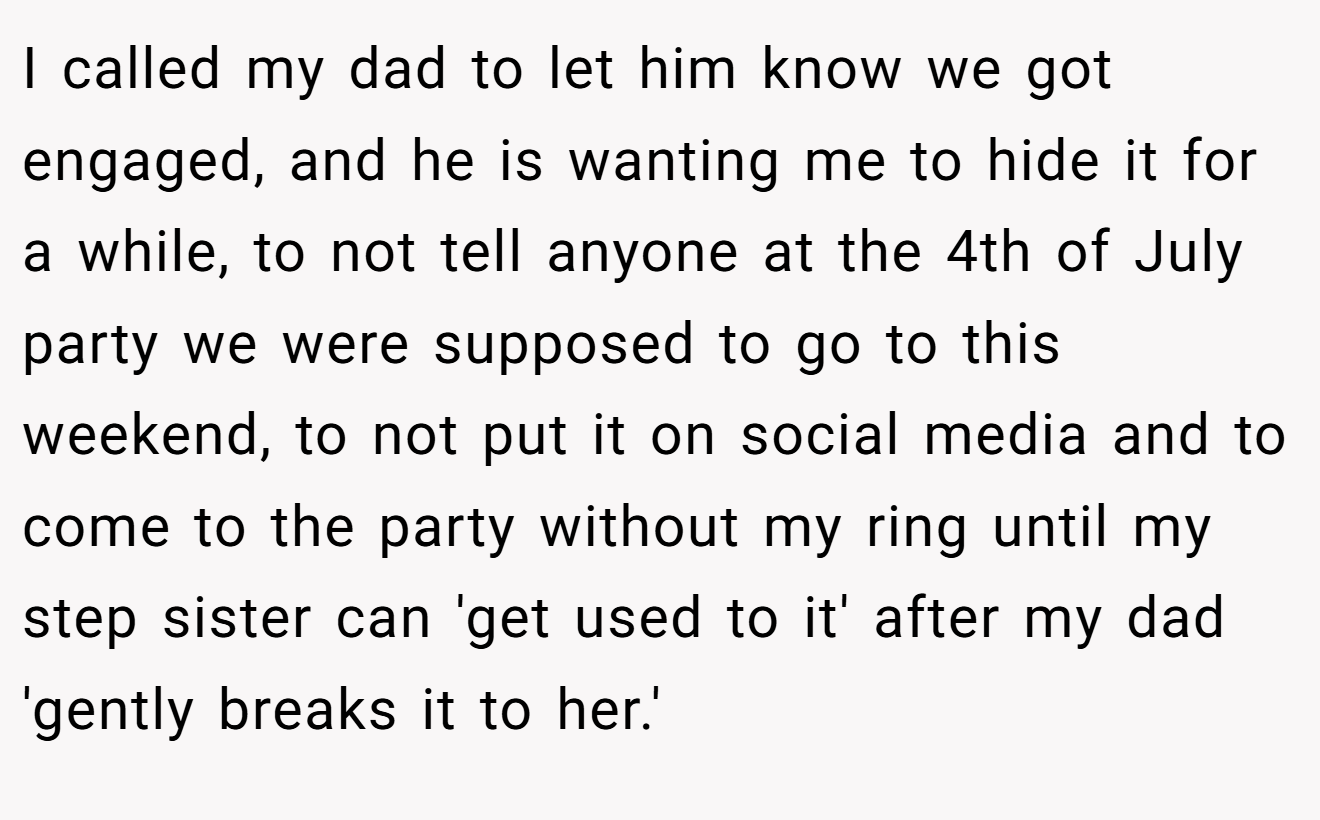I called my dad to let him know we got engaged, and he is wanting me to hide it for a while, to not tell anyone at the 4th of July party we were supposed to go to this weekend, to not put it on social media and to come to the party without my ring until my step sister can 'get used to it' after my dad 'gently breaks it to her.'