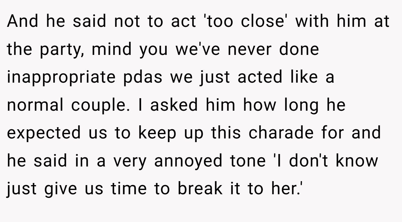 And he said not to act 'too close' with him at the party, mind you we've never done inappropriate pdas we just acted like a normal couple. I asked him how long he expected us to keep up this charade for and he said in a very annoyed tone 'I don't know just give us time to break it to her.'