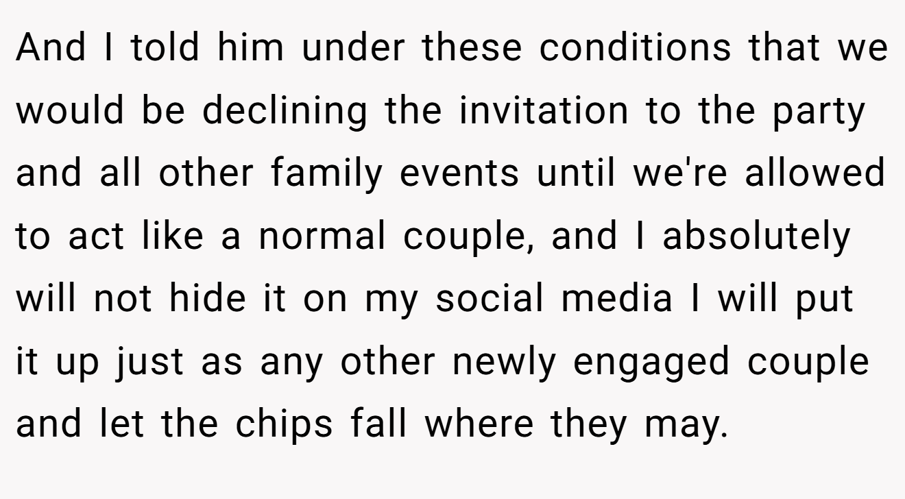 And I told him under these conditions that we would be declining the invitation to the party and all other family events until we're allowed to act like a normal couple, and I absolutely will not hide it on my social media I will put it up just as any other newly engaged couple and let the chips fall where they may.