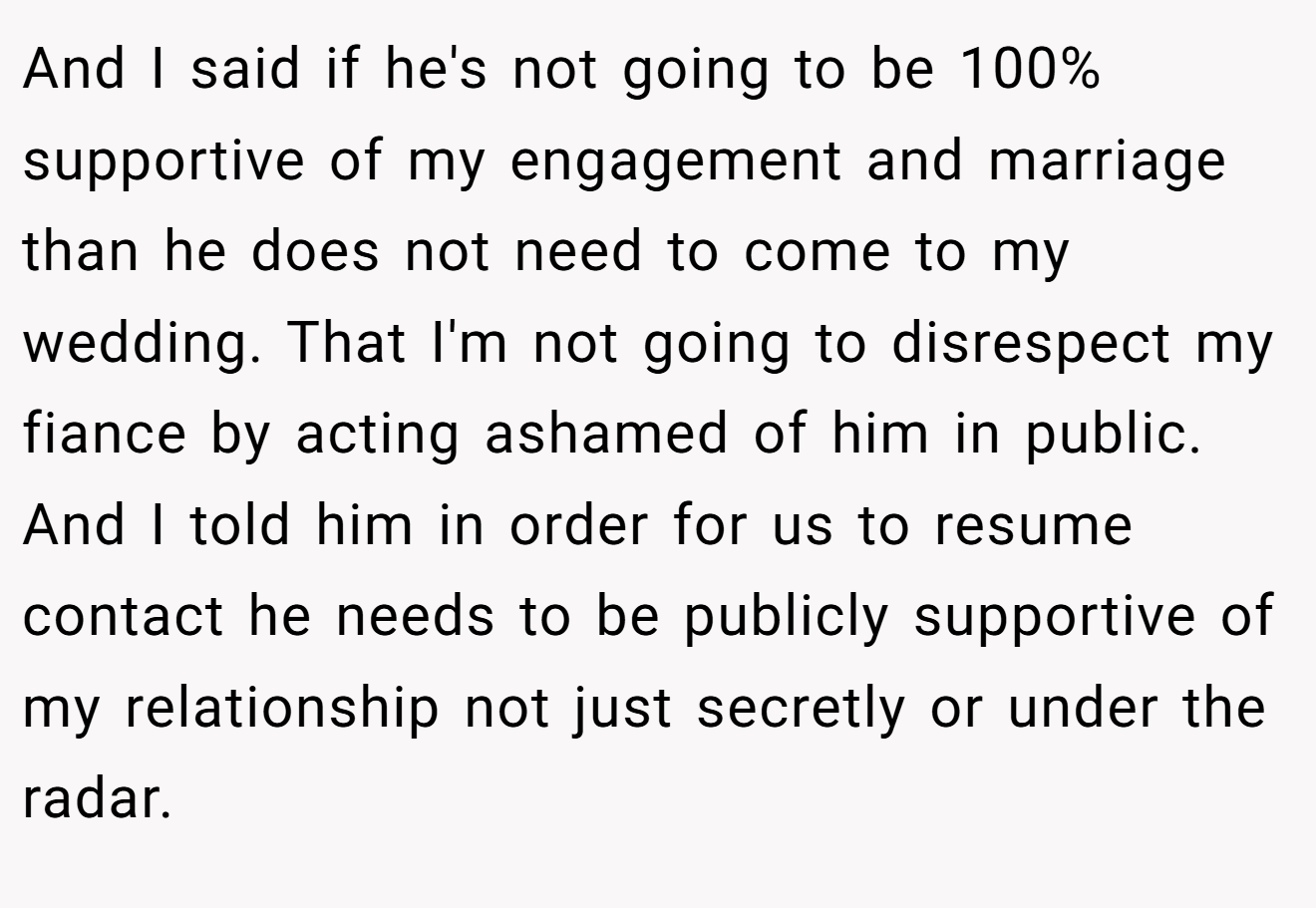 And I said if he's not going to be 100% supportive of my engagement and marriage than he does not need to come to my wedding. That I'm not going to disrespect my fiance by acting ashamed of him in public. And I told him in order for us to resume contact he needs to be publicly supportive of my relationship not just secretly or under the radar.