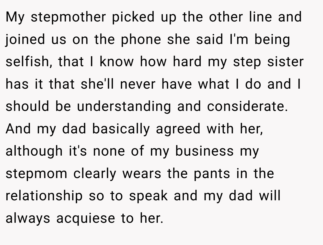 My stepmother picked up the other line and joined us on the phone she said I'm being selfish, that I know how hard my step sister has it that she'll never have what I do and I should be understanding and considerate. And my dad basically agreed with her, although it's none of my business my stepmom clearly wears the pants in the relationship so to speak and my dad will always acquiese to her.