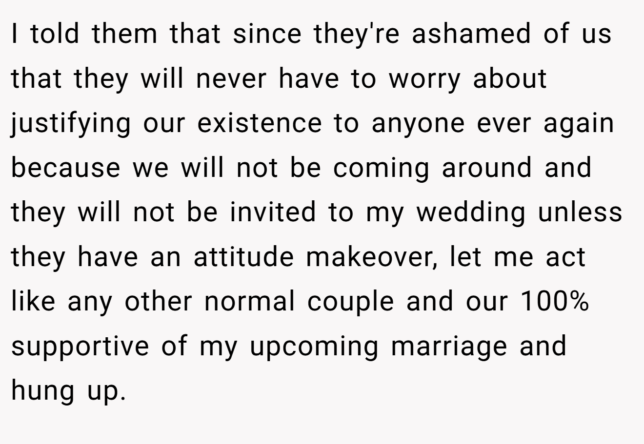 I told them that since they're ashamed of us that they will never have to worry about justifying our existence to anyone ever again because we will not be coming around and they will not be invited to my wedding unless they have an attitude makeover, let me act like any other normal couple and our 100% supportive of my upcoming marriage and hung up.
