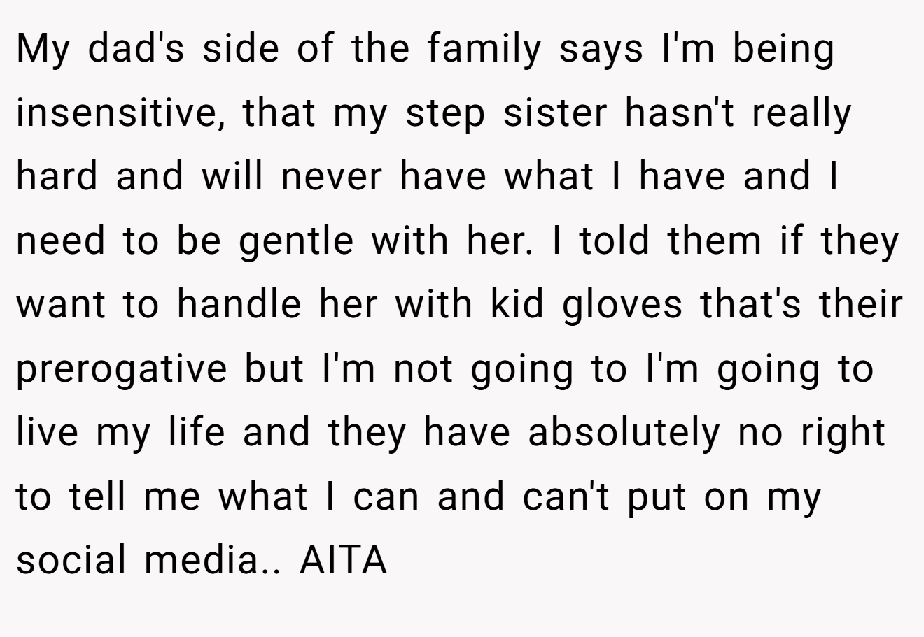 My dad's side of the family says I'm being insensitive, that my step sister hasn't really hard and will never have what I have and I need to be gentle with her. I told them if they want to handle her with kid gloves that's their prerogative but I'm not going to I'm going to live my life and they have absolutely no right to tell me what I can and can't put on my social media.. AITA