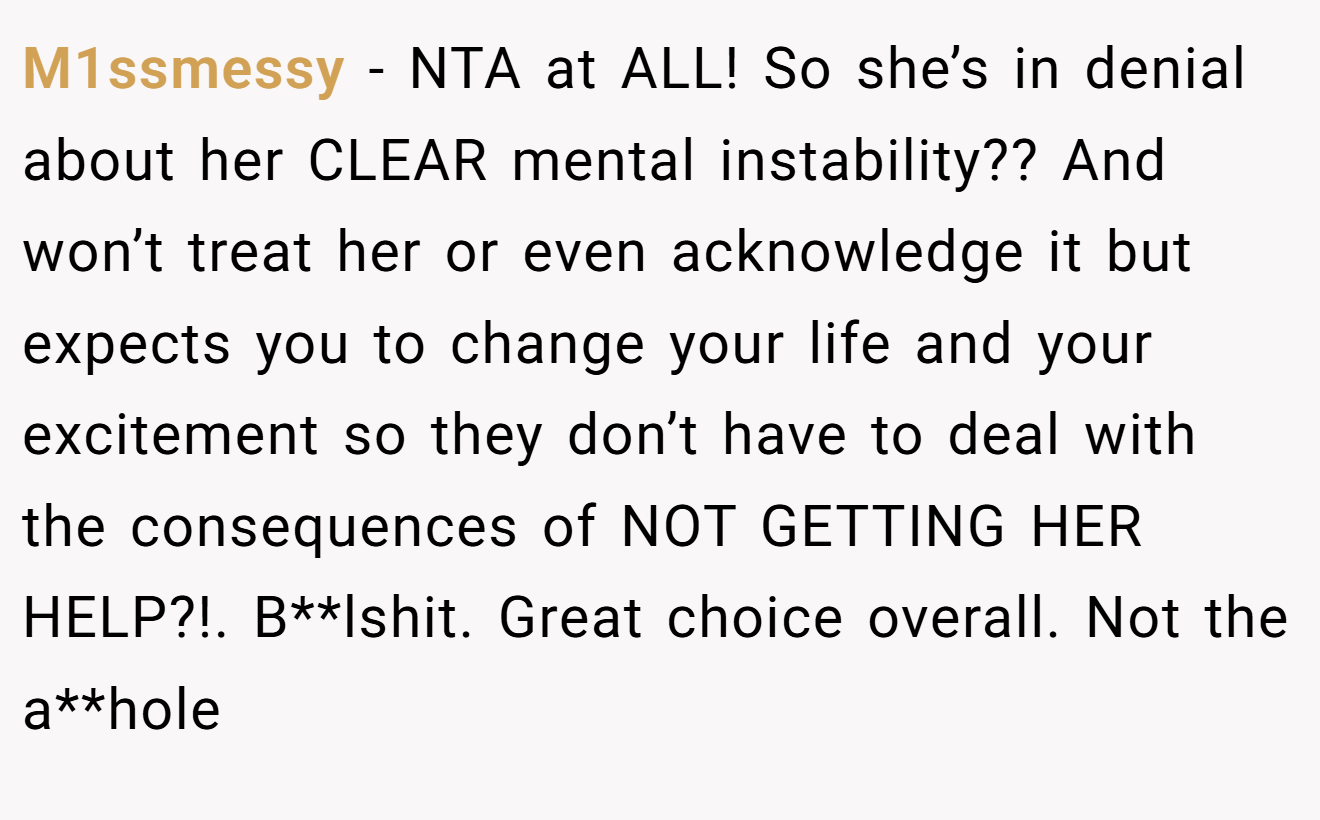 M1ssmessy − NTA at ALL! So she’s in denial about her CLEAR mental instability?? And won’t treat her or even acknowledge it but expects you to change your life and your excitement so they don’t have to deal with the consequences of NOT GETTING HER HELP?!. B**lshit. Great choice overall. Not the a**hole