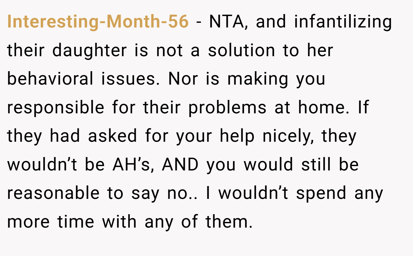 Interesting-Month-56 − NTA, and infantilizing their daughter is not a solution to her behavioral issues. Nor is making you responsible for their problems at home. If they had asked for your help nicely, they wouldn’t be AH’s, AND you would still be reasonable to say no.. I wouldn’t spend any more time with any of them.