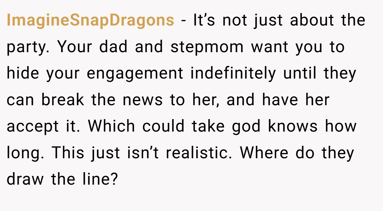 ImagineSnapDragons − It’s not just about the party. Your dad and stepmom want you to hide your engagement indefinitely until they can break the news to her, and have her accept it. Which could take god knows how long. This just isn’t realistic. Where do they draw the line?