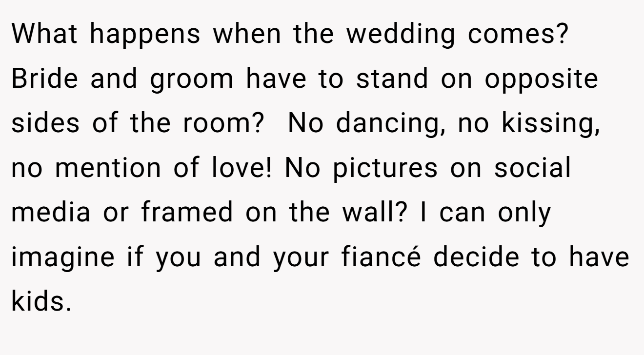 What happens when the wedding comes? Bride and groom have to stand on opposite sides of the room?  No dancing, no kissing, no mention of love! No pictures on social media or framed on the wall? I can only imagine if you and your fiancé decide to have kids.