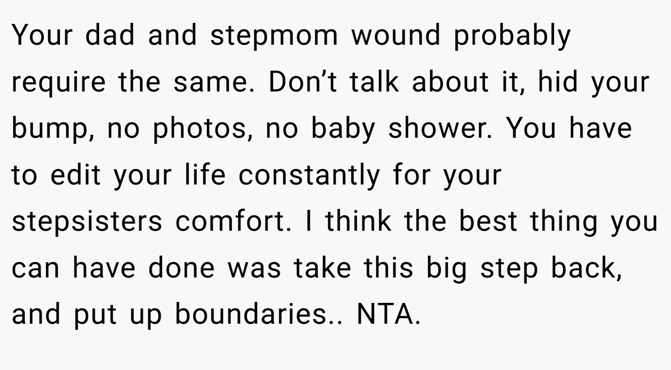 Your dad and stepmom wound probably require the same. Don’t talk about it, hid your bump, no photos, no baby shower. You have to edit your life constantly for your stepsisters comfort. I think the best thing you can have done was take this big step back, and put up boundaries.. NTA.