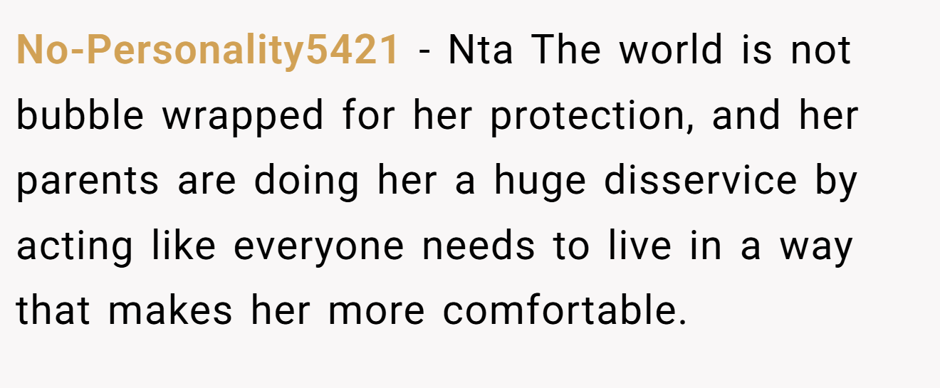 No-Personality5421 − Nta The world is not bubble wrapped for her protection, and her parents are doing her a huge disservice by acting like everyone needs to live in a way that makes her more comfortable.