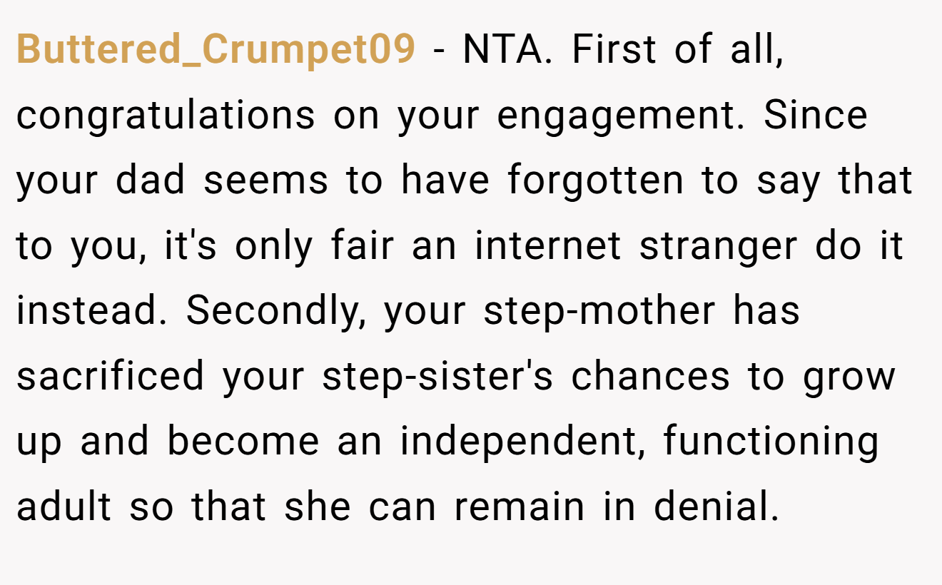 Buttered_Crumpet09 − NTA. First of all, congratulations on your engagement. Since your dad seems to have forgotten to say that to you, it's only fair an internet stranger do it instead. Secondly, your step-mother has sacrificed your step-sister's chances to grow up and become an independent, functioning adult so that she can remain in denial.