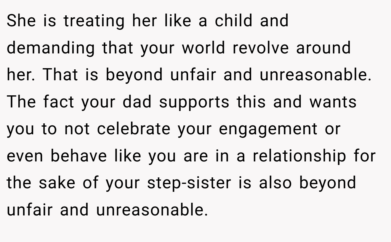 She is treating her like a child and demanding that your world revolve around her. That is beyond unfair and unreasonable. The fact your dad supports this and wants you to not celebrate your engagement or even behave like you are in a relationship for the sake of your step-sister is also beyond unfair and unreasonable.